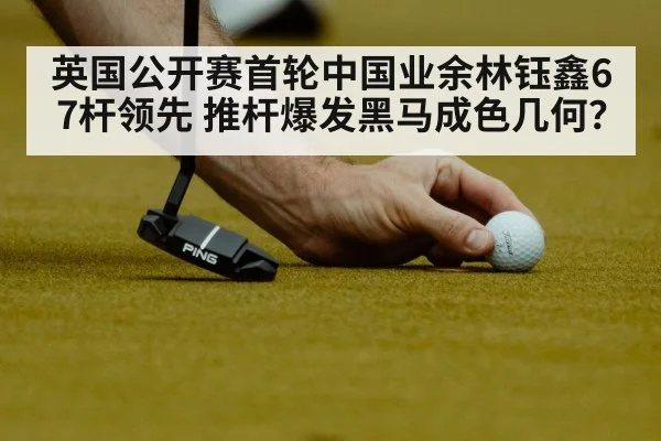 英国公开赛首轮中国业余林钰鑫67杆领先 推杆爆发黑马成色几何？