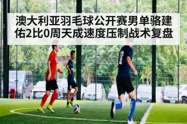 澳大利亚羽毛球公开赛男单骆建佑2比0周天成速度压制战术复盘